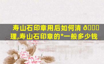 寿山石印章用后如何清 🐅 理,寿山石印章的*
一般多少钱